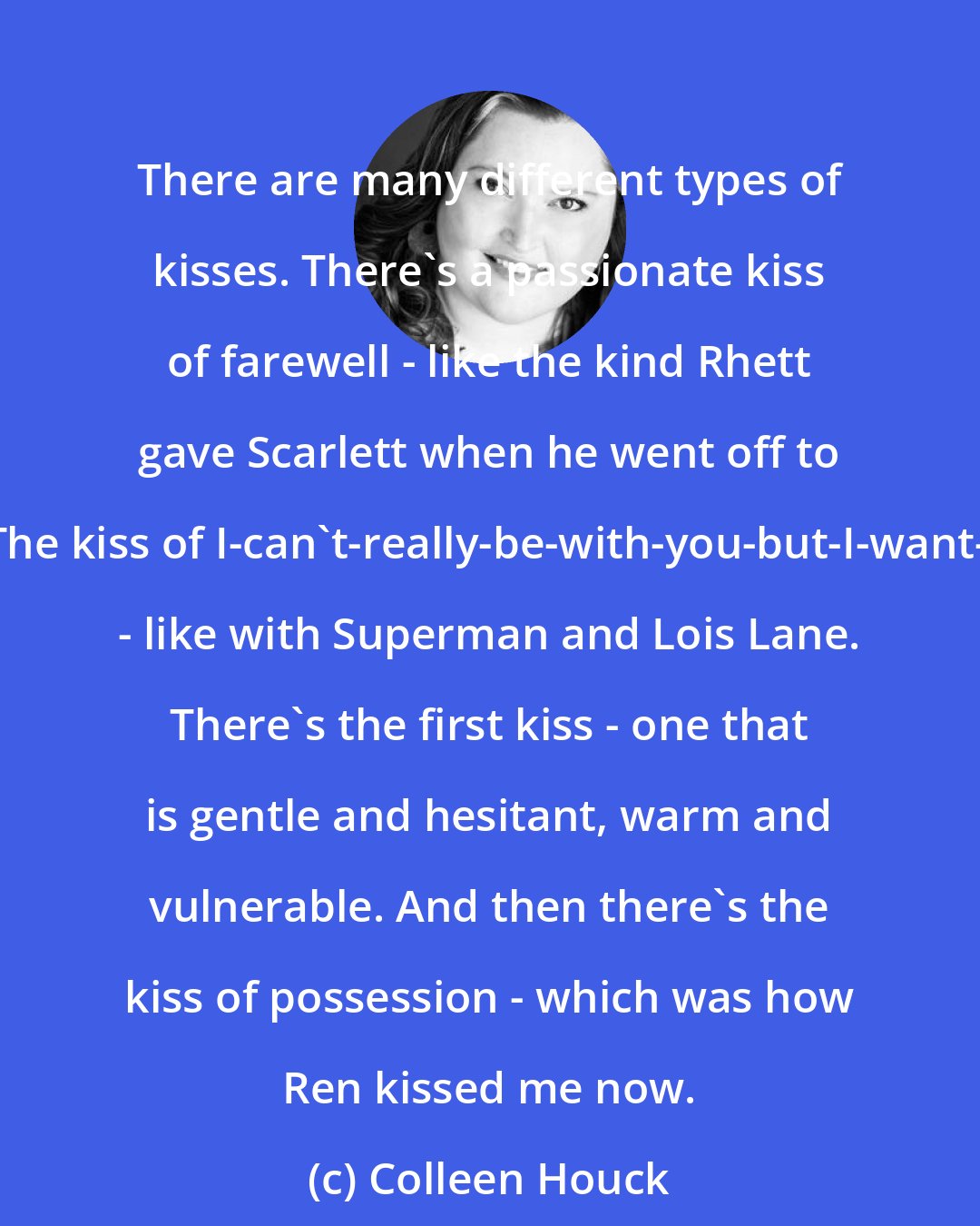 Colleen Houck: There are many different types of kisses. There's a passionate kiss of farewell - like the kind Rhett gave Scarlett when he went off to war. The kiss of I-can't-really-be-with-you-but-I-want-to-be - like with Superman and Lois Lane. There's the first kiss - one that is gentle and hesitant, warm and vulnerable. And then there's the kiss of possession - which was how Ren kissed me now.