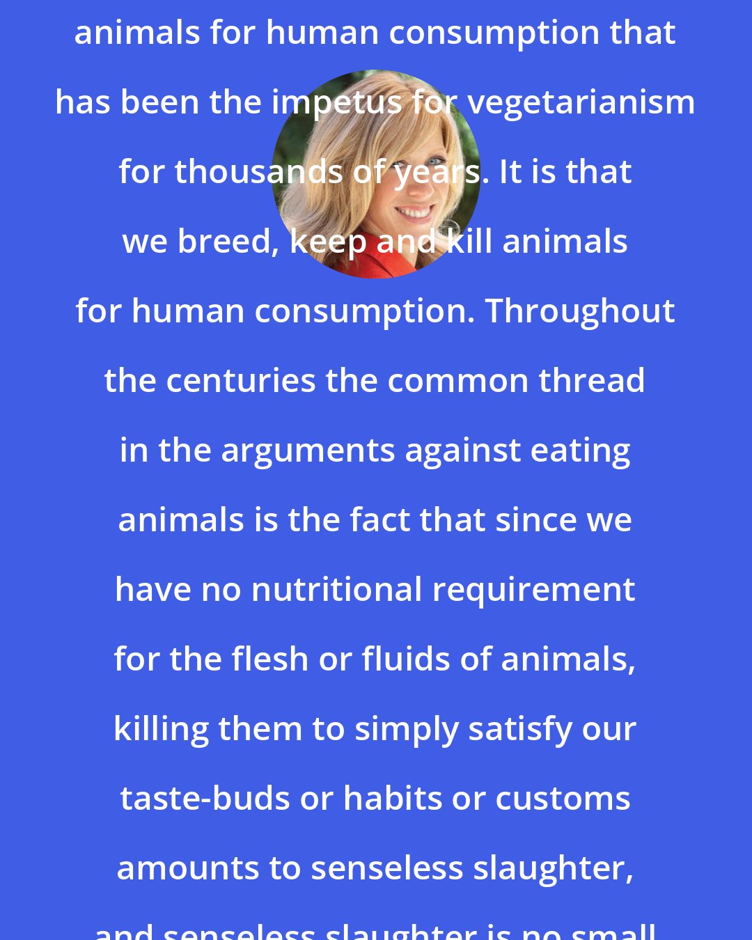 Colleen Patrick-Goudreau: It is not how we breed, keep and kill animals for human consumption that has been the impetus for vegetarianism for thousands of years. It is that we breed, keep and kill animals for human consumption. Throughout the centuries the common thread in the arguments against eating animals is the fact that since we have no nutritional requirement for the flesh or fluids of animals, killing them to simply satisfy our taste-buds or habits or customs amounts to senseless slaughter, and senseless slaughter is no small thing.