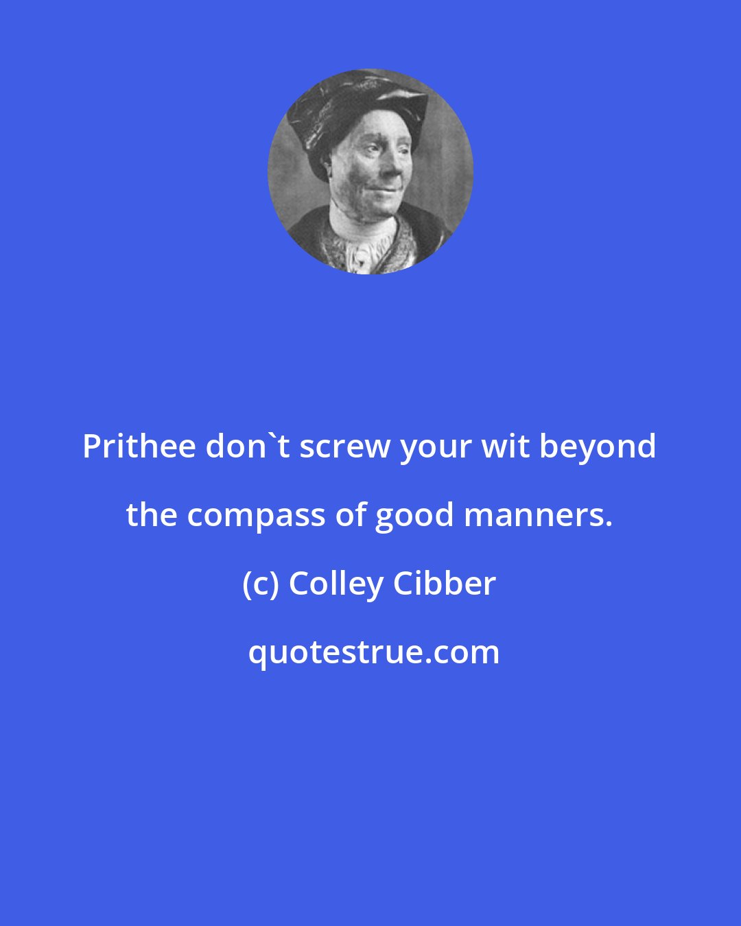 Colley Cibber: Prithee don't screw your wit beyond the compass of good manners.