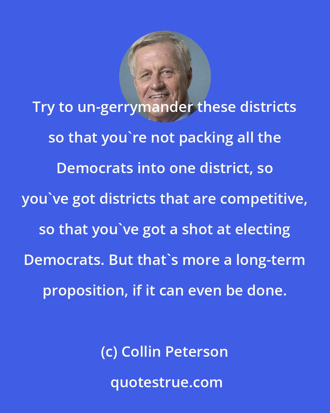 Collin Peterson: Try to un-gerrymander these districts so that you're not packing all the Democrats into one district, so you've got districts that are competitive, so that you've got a shot at electing Democrats. But that's more a long-term proposition, if it can even be done.