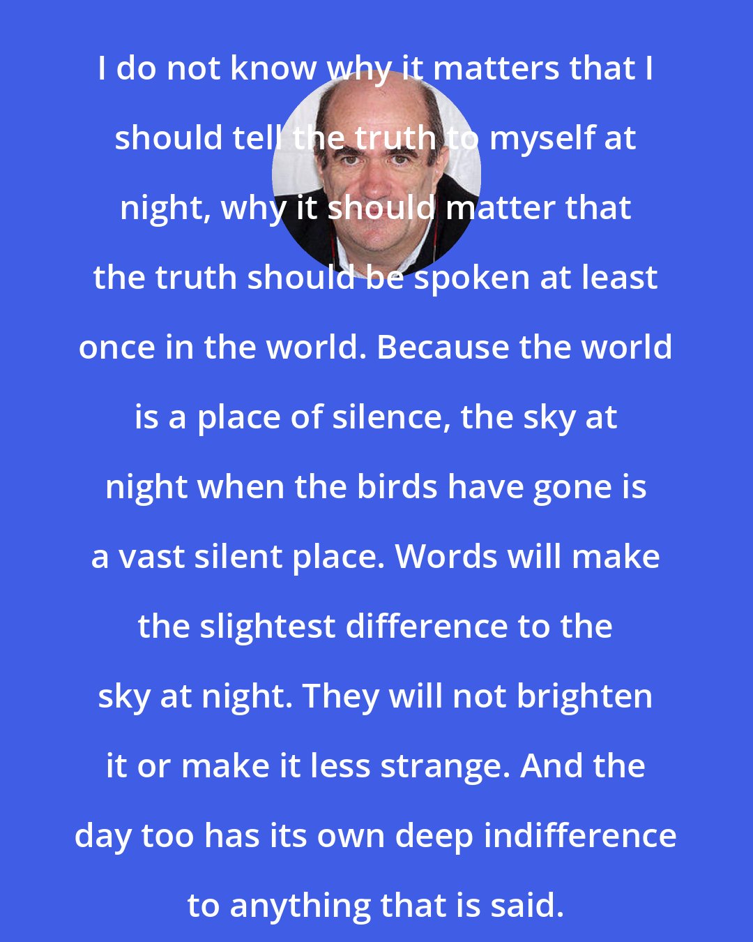 Colm Toibin: I do not know why it matters that I should tell the truth to myself at night, why it should matter that the truth should be spoken at least once in the world. Because the world is a place of silence, the sky at night when the birds have gone is a vast silent place. Words will make the slightest difference to the sky at night. They will not brighten it or make it less strange. And the day too has its own deep indifference to anything that is said.