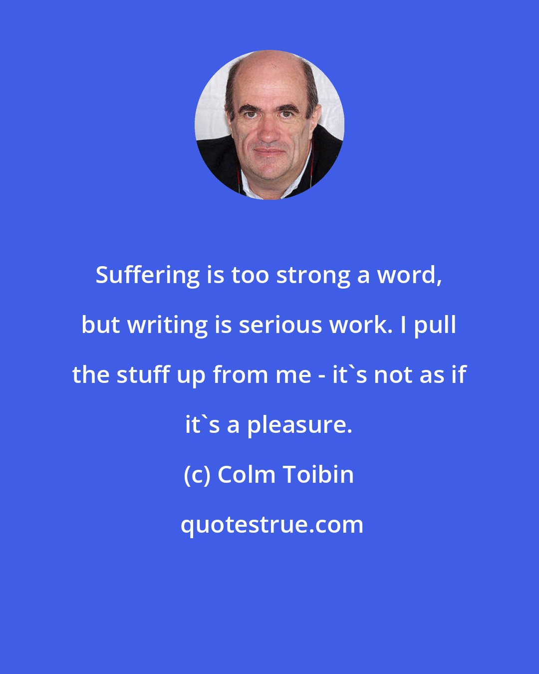 Colm Toibin: Suffering is too strong a word, but writing is serious work. I pull the stuff up from me - it's not as if it's a pleasure.