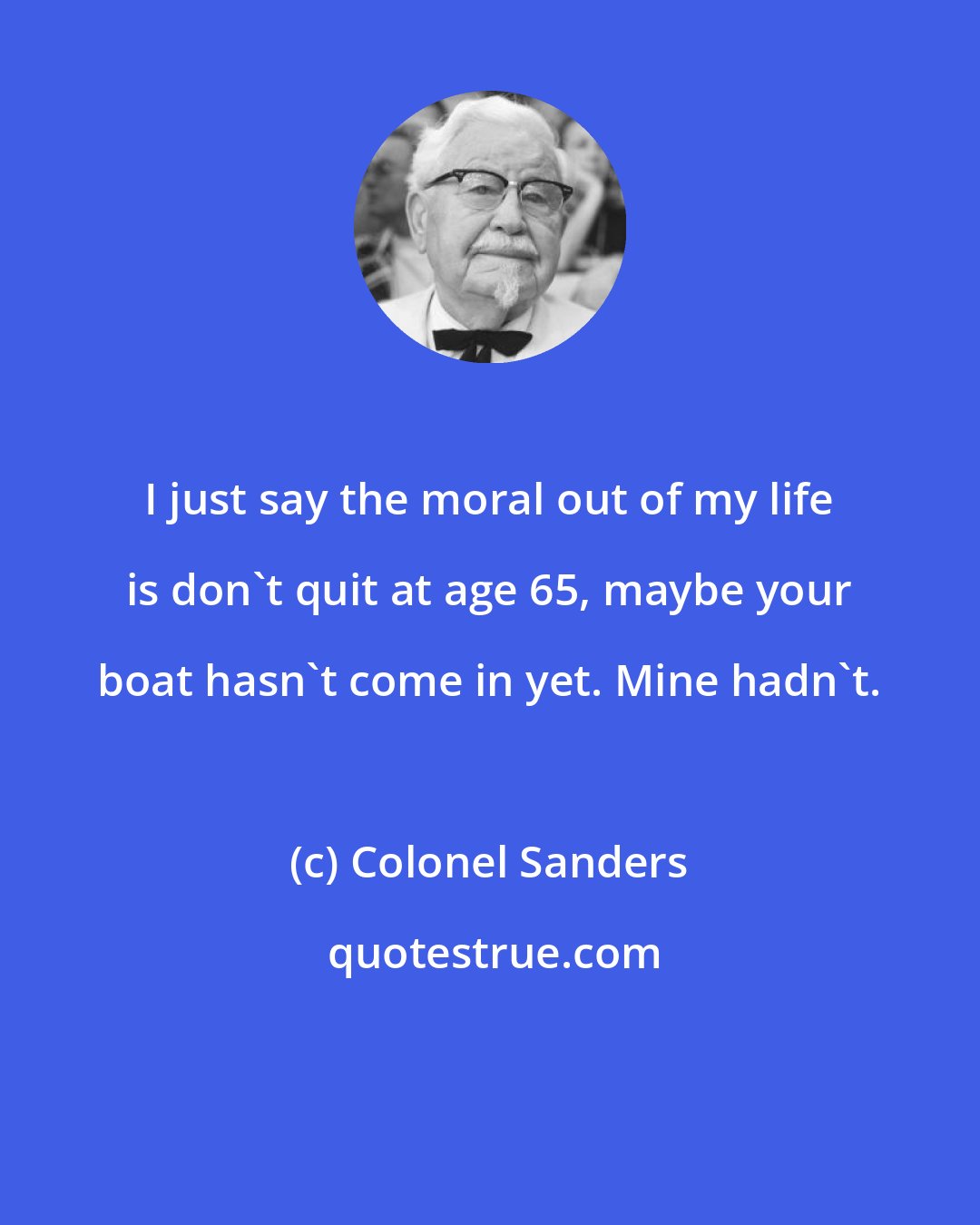 Colonel Sanders: I just say the moral out of my life is don't quit at age 65, maybe your boat hasn't come in yet. Mine hadn't.