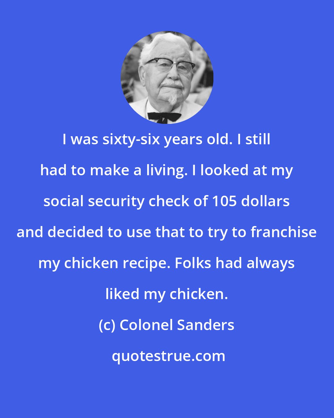 Colonel Sanders: I was sixty-six years old. I still had to make a living. I looked at my social security check of 105 dollars and decided to use that to try to franchise my chicken recipe. Folks had always liked my chicken.