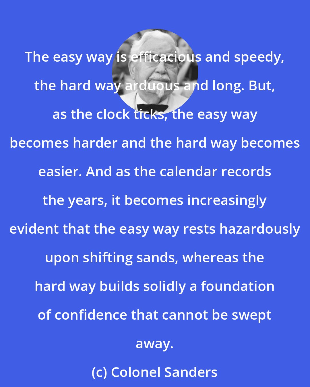 Colonel Sanders: The easy way is efficacious and speedy, the hard way arduous and long. But, as the clock ticks, the easy way becomes harder and the hard way becomes easier. And as the calendar records the years, it becomes increasingly evident that the easy way rests hazardously upon shifting sands, whereas the hard way builds solidly a foundation of confidence that cannot be swept away.