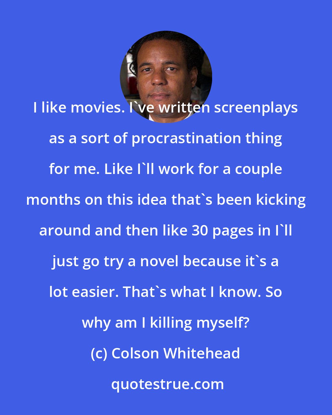 Colson Whitehead: I like movies. I've written screenplays as a sort of procrastination thing for me. Like I'll work for a couple months on this idea that's been kicking around and then like 30 pages in I'll just go try a novel because it's a lot easier. That's what I know. So why am I killing myself?