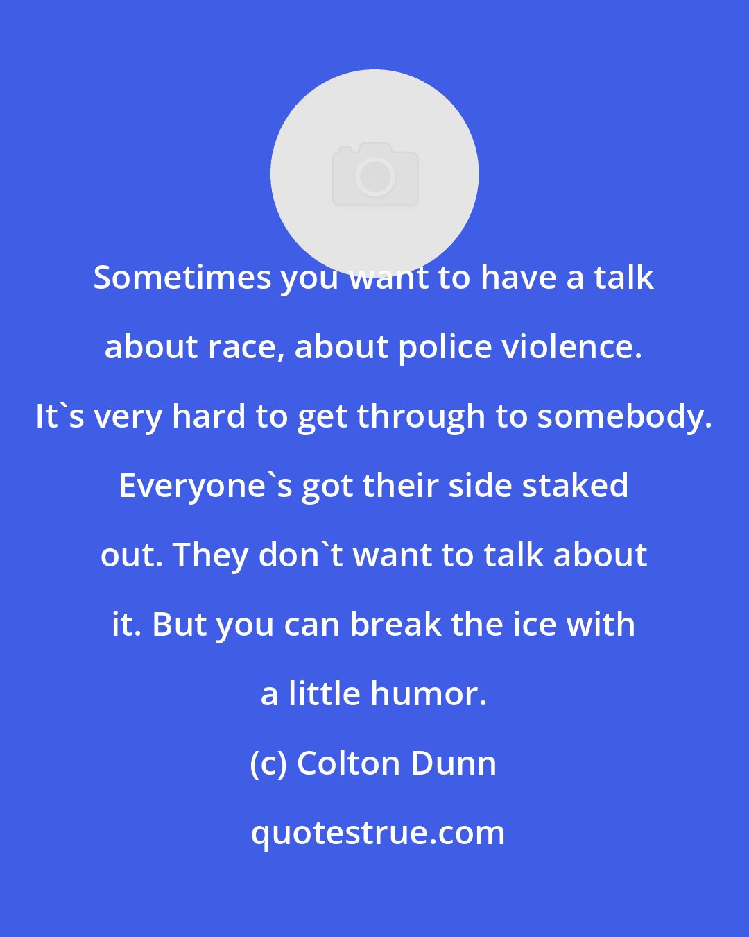 Colton Dunn: Sometimes you want to have a talk about race, about police violence. It's very hard to get through to somebody. Everyone's got their side staked out. They don't want to talk about it. But you can break the ice with a little humor.