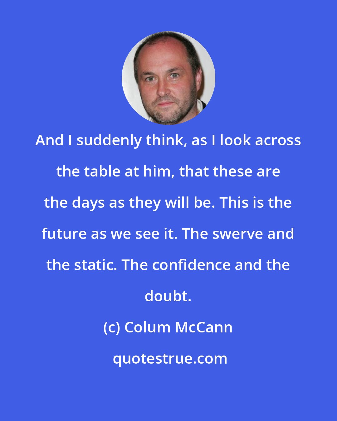 Colum McCann: And I suddenly think, as I look across the table at him, that these are the days as they will be. This is the future as we see it. The swerve and the static. The confidence and the doubt.