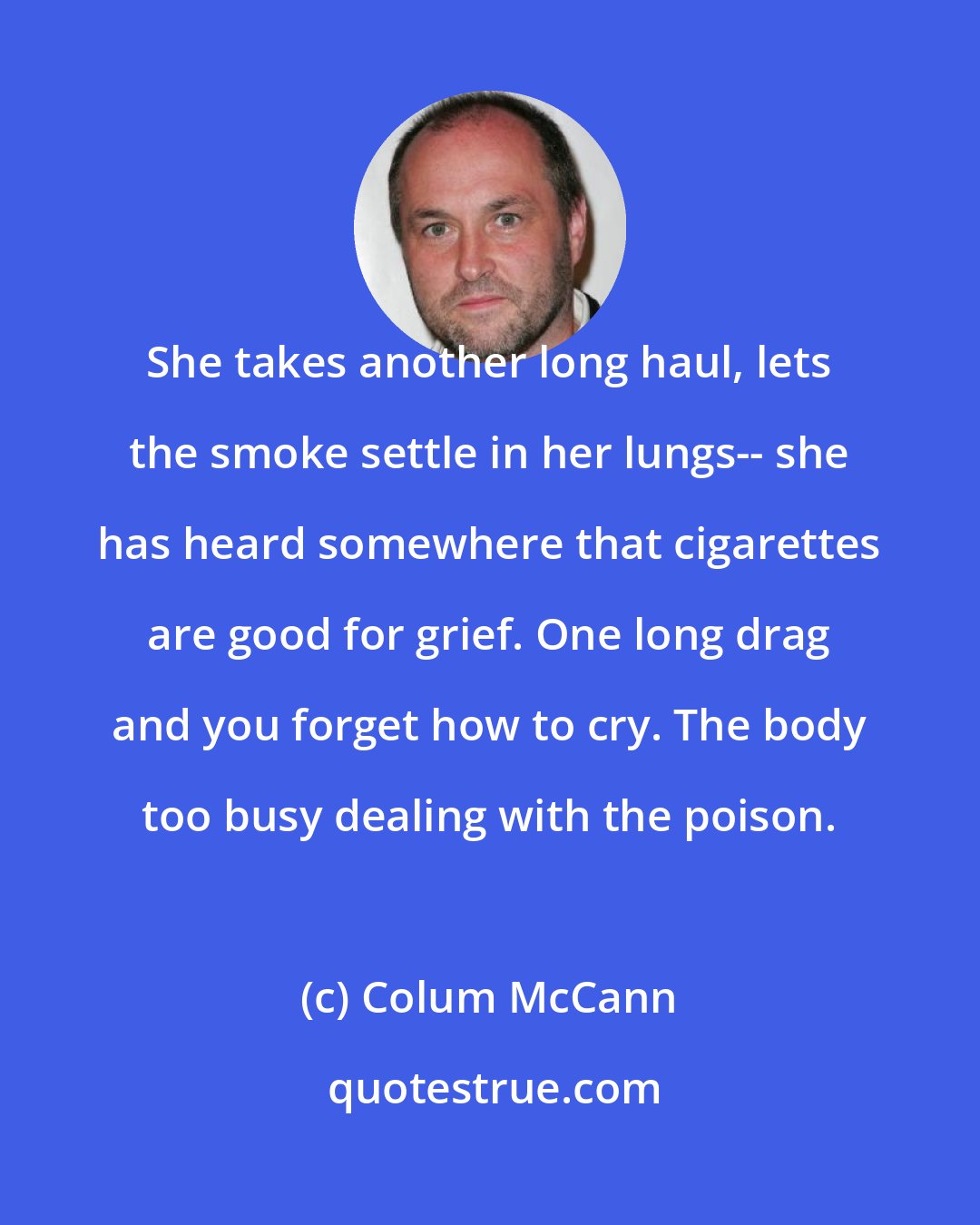 Colum McCann: She takes another long haul, lets the smoke settle in her lungs-- she has heard somewhere that cigarettes are good for grief. One long drag and you forget how to cry. The body too busy dealing with the poison.
