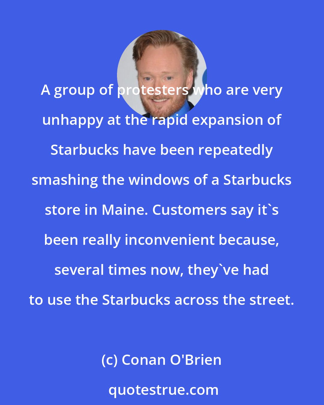 Conan O'Brien: A group of protesters who are very unhappy at the rapid expansion of Starbucks have been repeatedly smashing the windows of a Starbucks store in Maine. Customers say it's been really inconvenient because, several times now, they've had to use the Starbucks across the street.