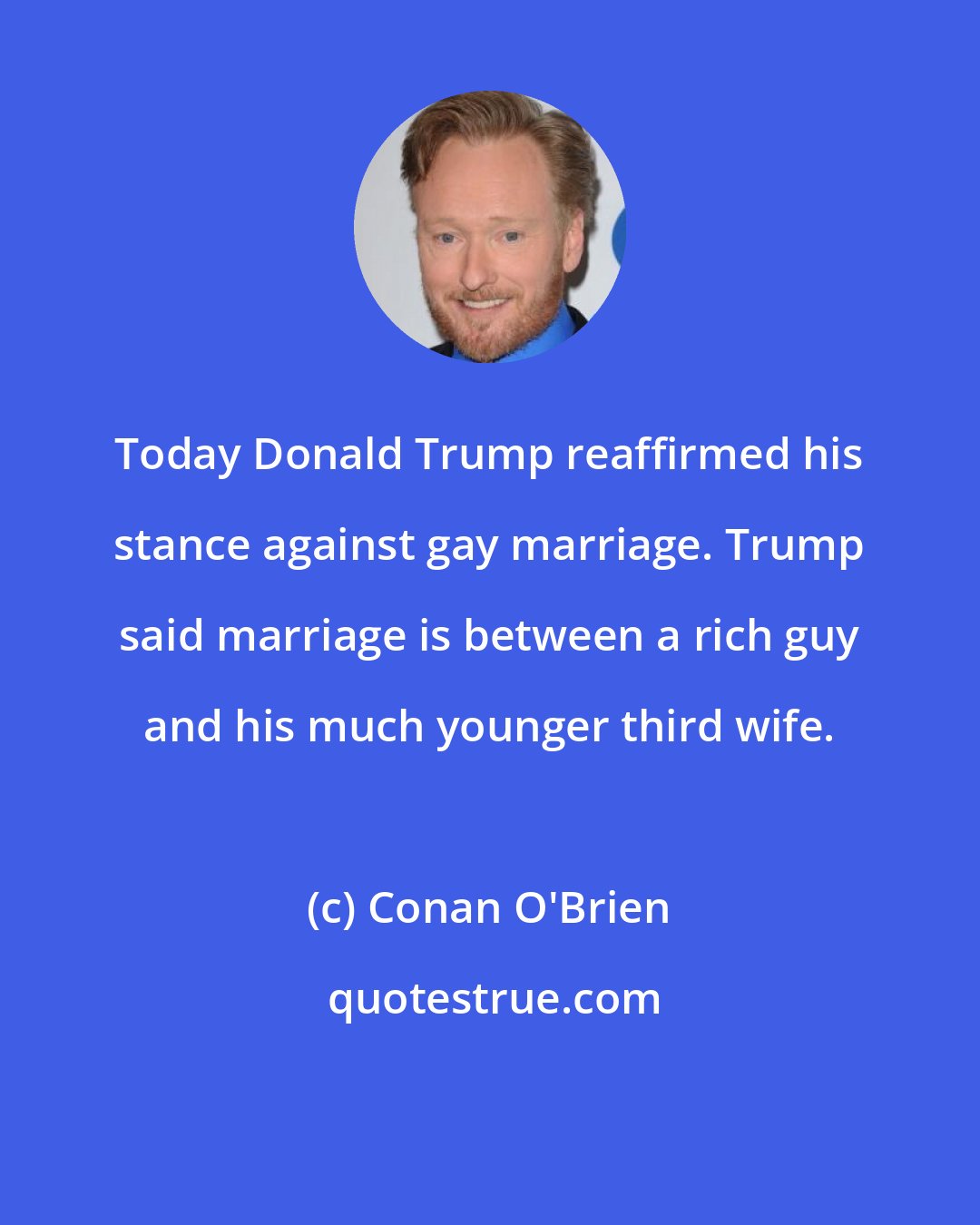 Conan O'Brien: Today Donald Trump reaffirmed his stance against gay marriage. Trump said marriage is between a rich guy and his much younger third wife.