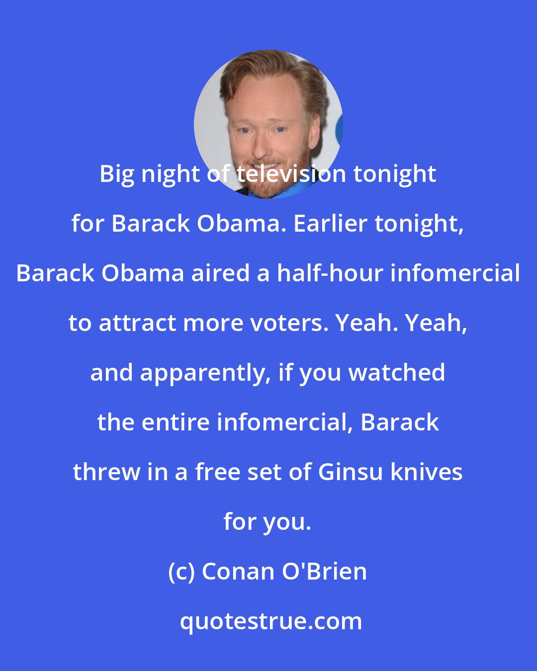 Conan O'Brien: Big night of television tonight for Barack Obama. Earlier tonight, Barack Obama aired a half-hour infomercial to attract more voters. Yeah. Yeah, and apparently, if you watched the entire infomercial, Barack threw in a free set of Ginsu knives for you.