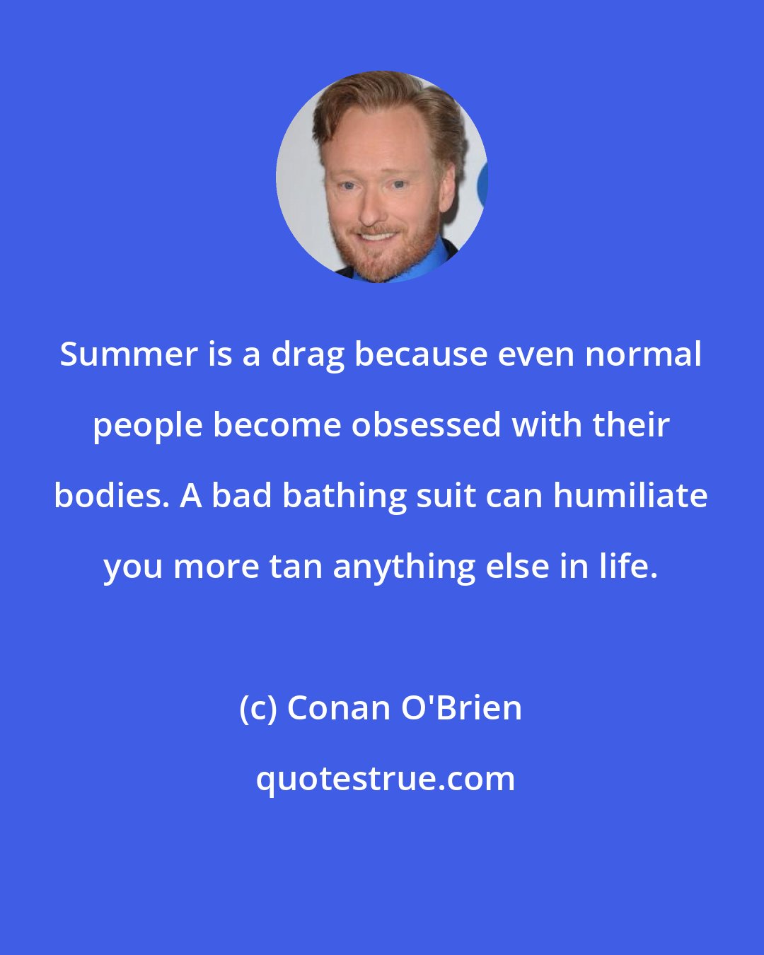 Conan O'Brien: Summer is a drag because even normal people become obsessed with their bodies. A bad bathing suit can humiliate you more tan anything else in life.