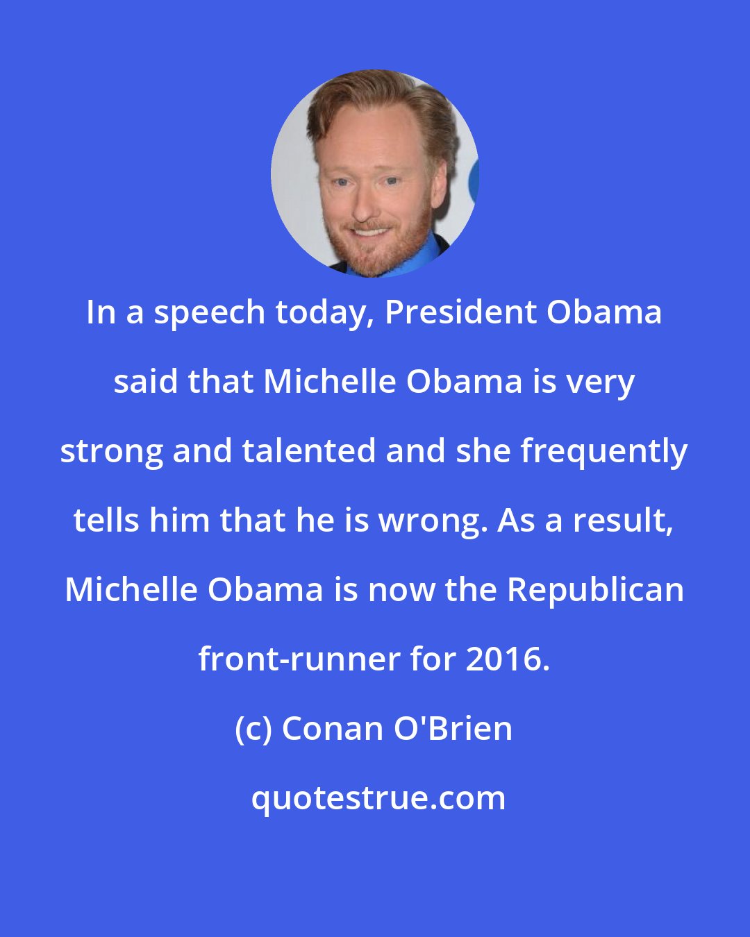 Conan O'Brien: In a speech today, President Obama said that Michelle Obama is very strong and talented and she frequently tells him that he is wrong. As a result, Michelle Obama is now the Republican front-runner for 2016.