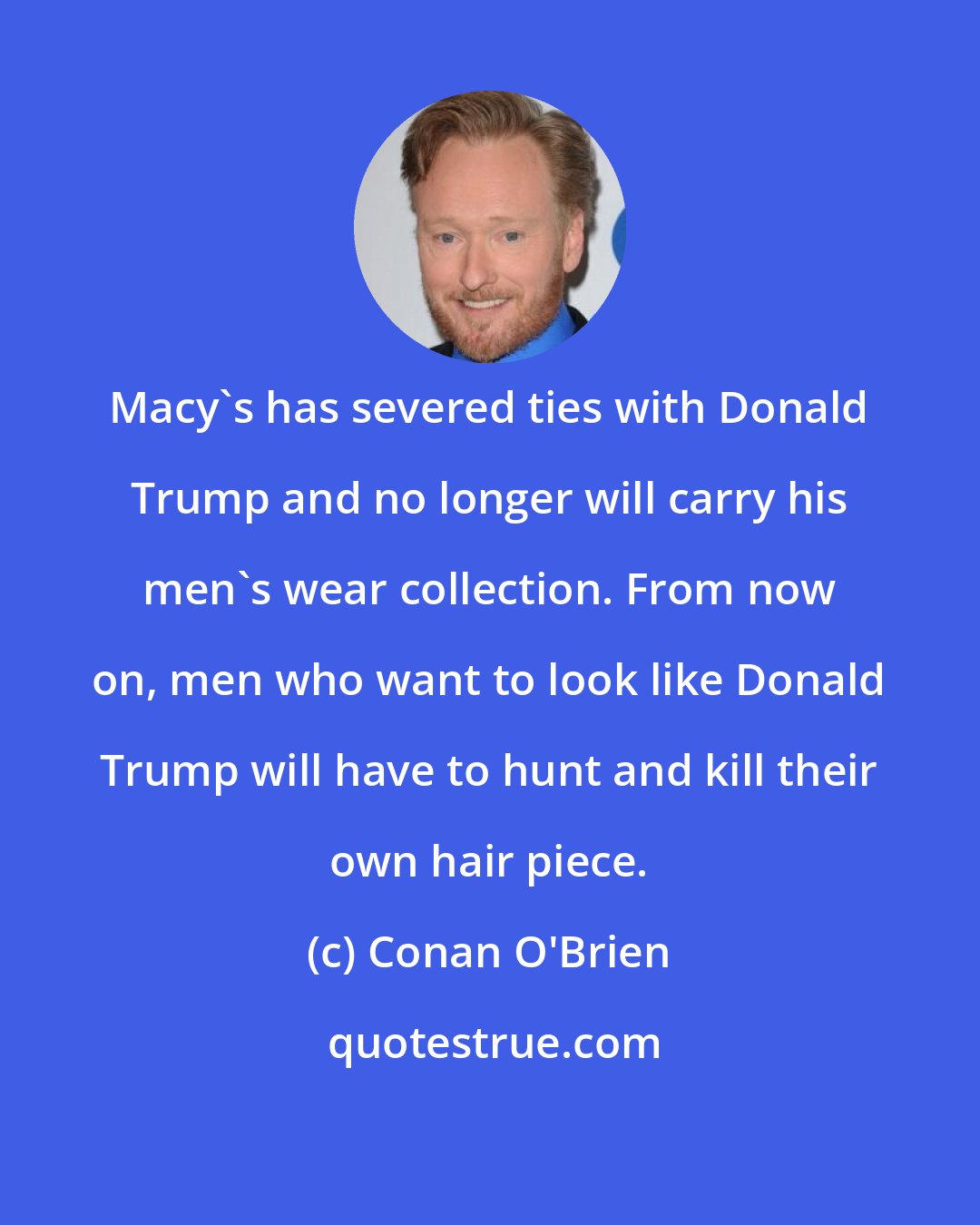 Conan O'Brien: Macy's has severed ties with Donald Trump and no longer will carry his men's wear collection. From now on, men who want to look like Donald Trump will have to hunt and kill their own hair piece.