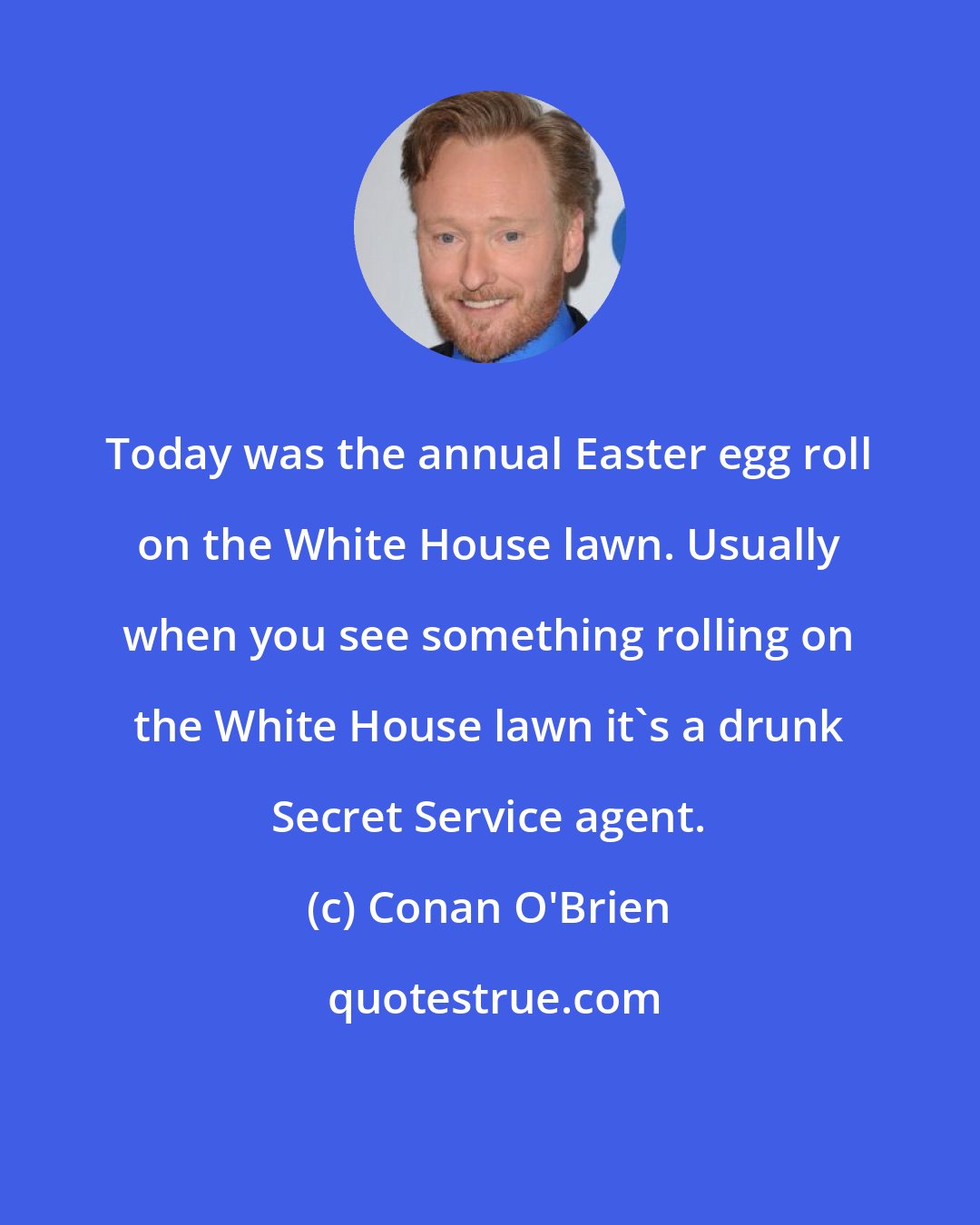 Conan O'Brien: Today was the annual Easter egg roll on the White House lawn. Usually when you see something rolling on the White House lawn it's a drunk Secret Service agent.