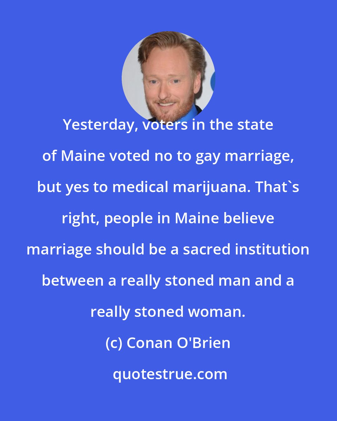 Conan O'Brien: Yesterday, voters in the state of Maine voted no to gay marriage, but yes to medical marijuana. That's right, people in Maine believe marriage should be a sacred institution between a really stoned man and a really stoned woman.