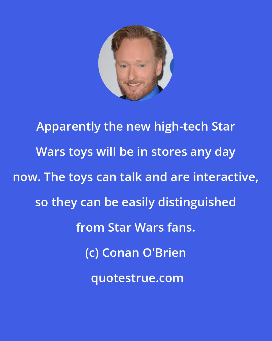 Conan O'Brien: Apparently the new high-tech Star Wars toys will be in stores any day now. The toys can talk and are interactive, so they can be easily distinguished from Star Wars fans.