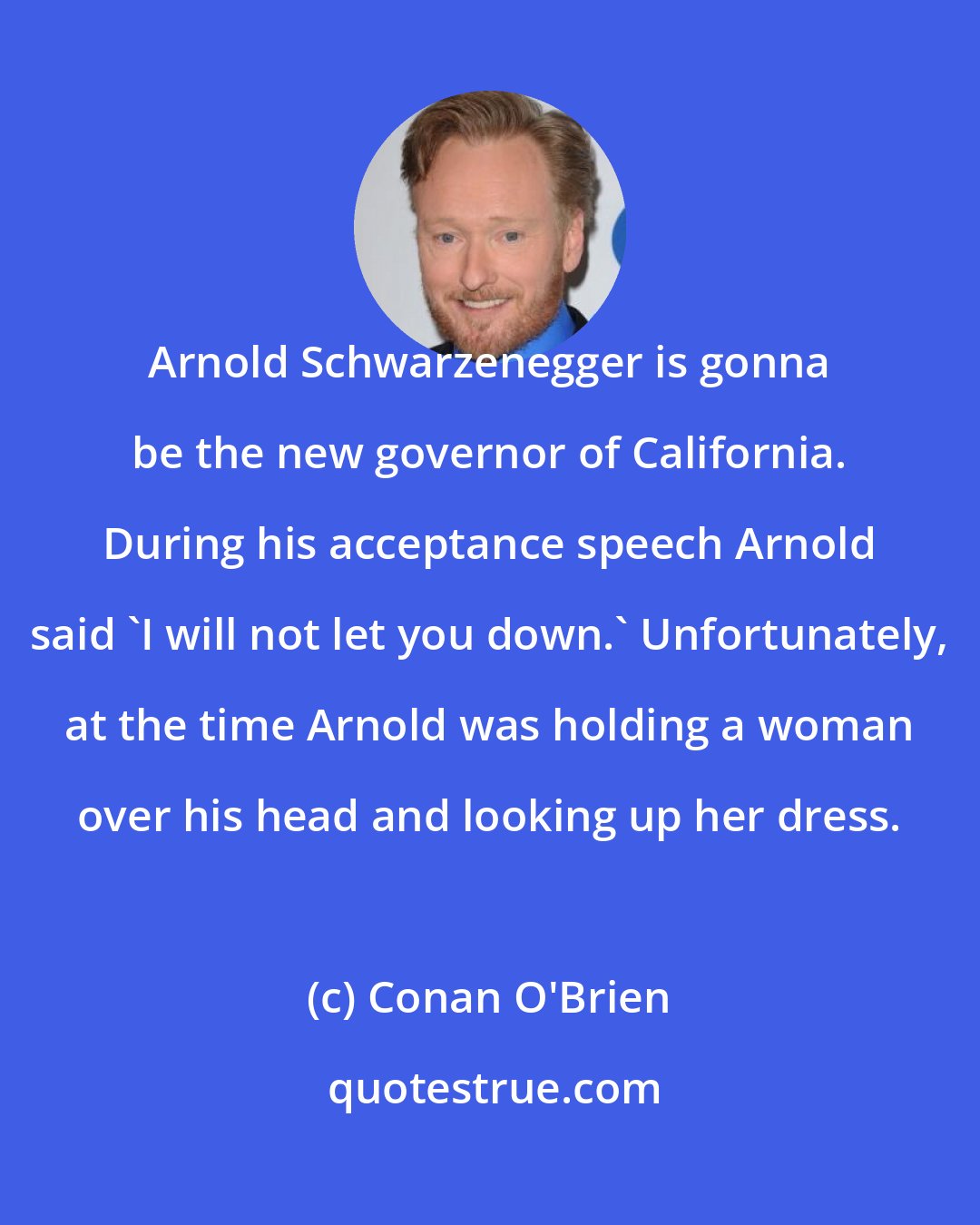 Conan O'Brien: Arnold Schwarzenegger is gonna be the new governor of California. During his acceptance speech Arnold said 'I will not let you down.' Unfortunately, at the time Arnold was holding a woman over his head and looking up her dress.