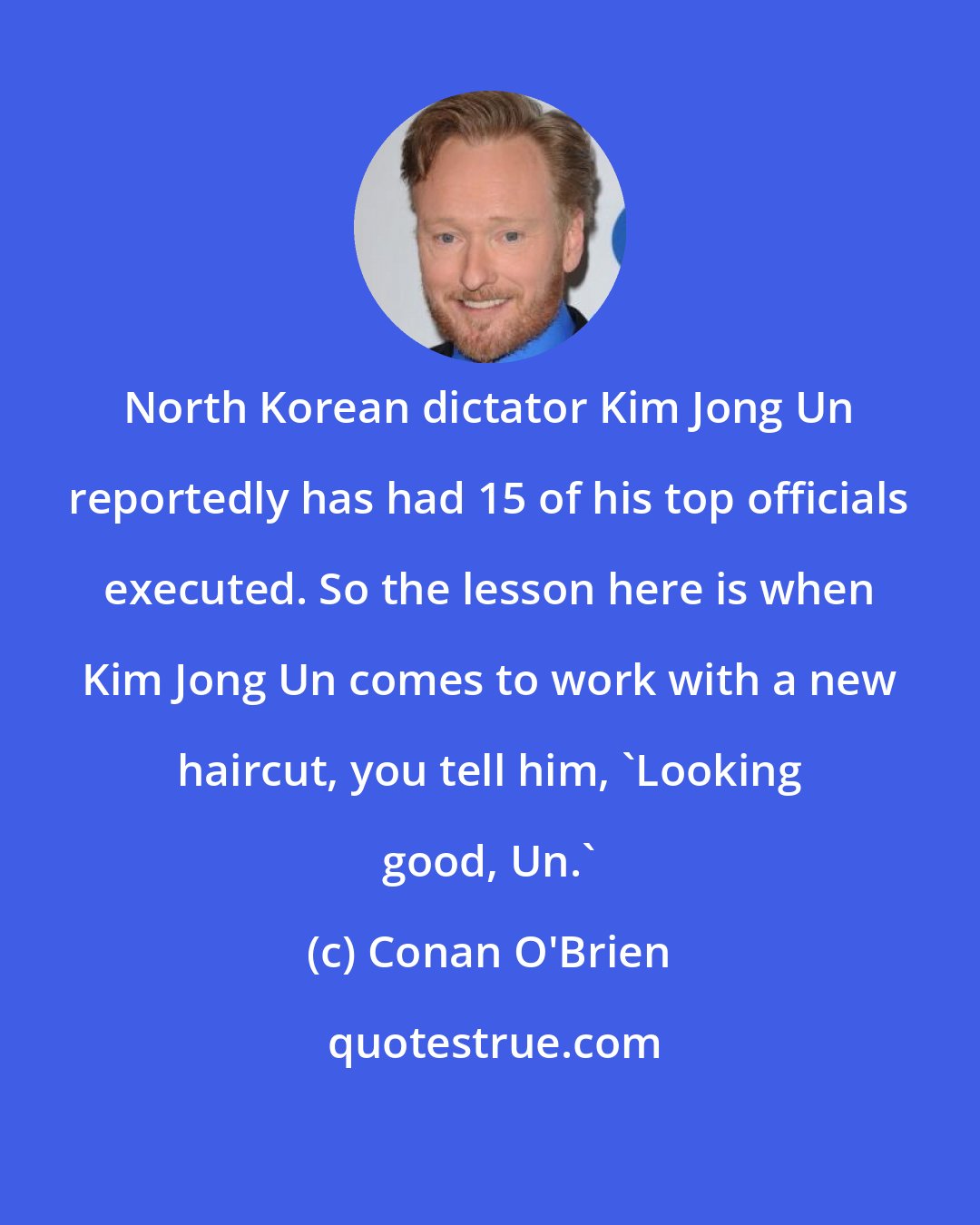 Conan O'Brien: North Korean dictator Kim Jong Un reportedly has had 15 of his top officials executed. So the lesson here is when Kim Jong Un comes to work with a new haircut, you tell him, 'Looking good, Un.'