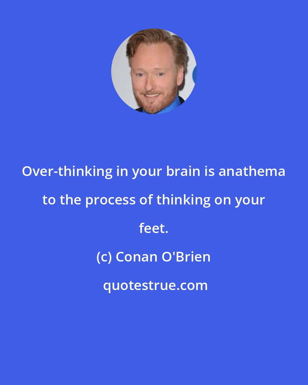Conan O'Brien: Over-thinking in your brain is anathema to the process of thinking on your feet.