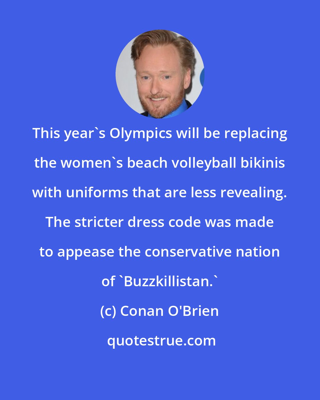 Conan O'Brien: This year's Olympics will be replacing the women's beach volleyball bikinis with uniforms that are less revealing. The stricter dress code was made to appease the conservative nation of 'Buzzkillistan.'