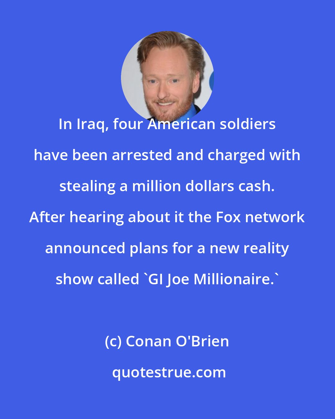 Conan O'Brien: In Iraq, four American soldiers have been arrested and charged with stealing a million dollars cash. After hearing about it the Fox network announced plans for a new reality show called 'GI Joe Millionaire.'