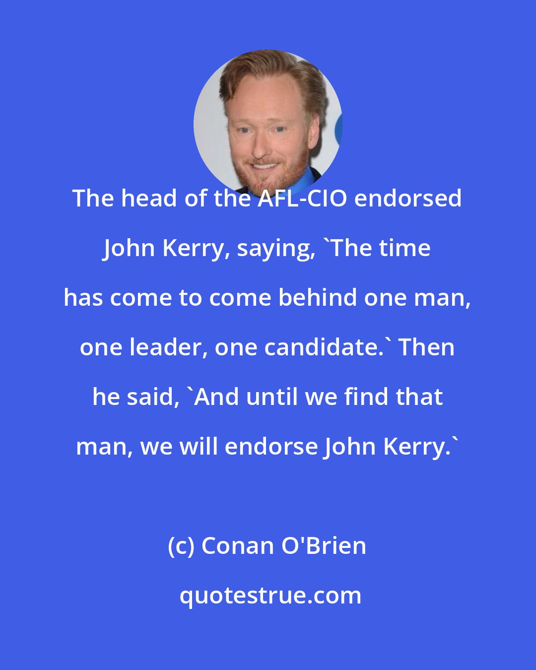 Conan O'Brien: The head of the AFL-CIO endorsed John Kerry, saying, 'The time has come to come behind one man, one leader, one candidate.' Then he said, 'And until we find that man, we will endorse John Kerry.'