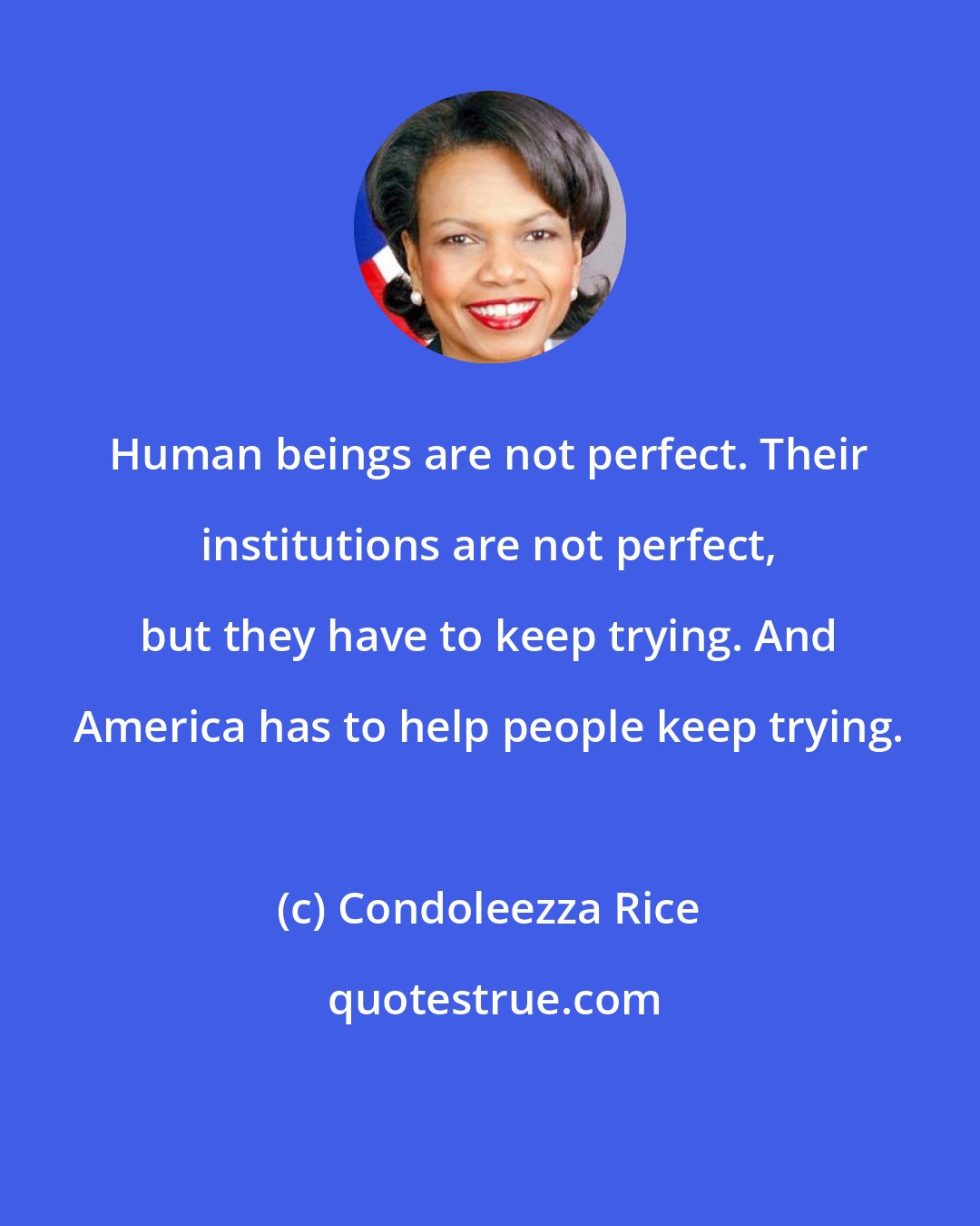 Condoleezza Rice: Human beings are not perfect. Their institutions are not perfect, but they have to keep trying. And America has to help people keep trying.