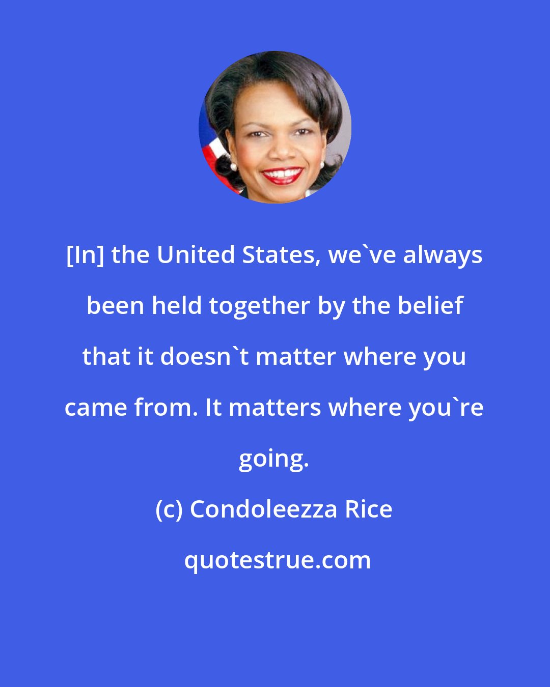 Condoleezza Rice: [In] the United States, we've always been held together by the belief that it doesn't matter where you came from. It matters where you're going.