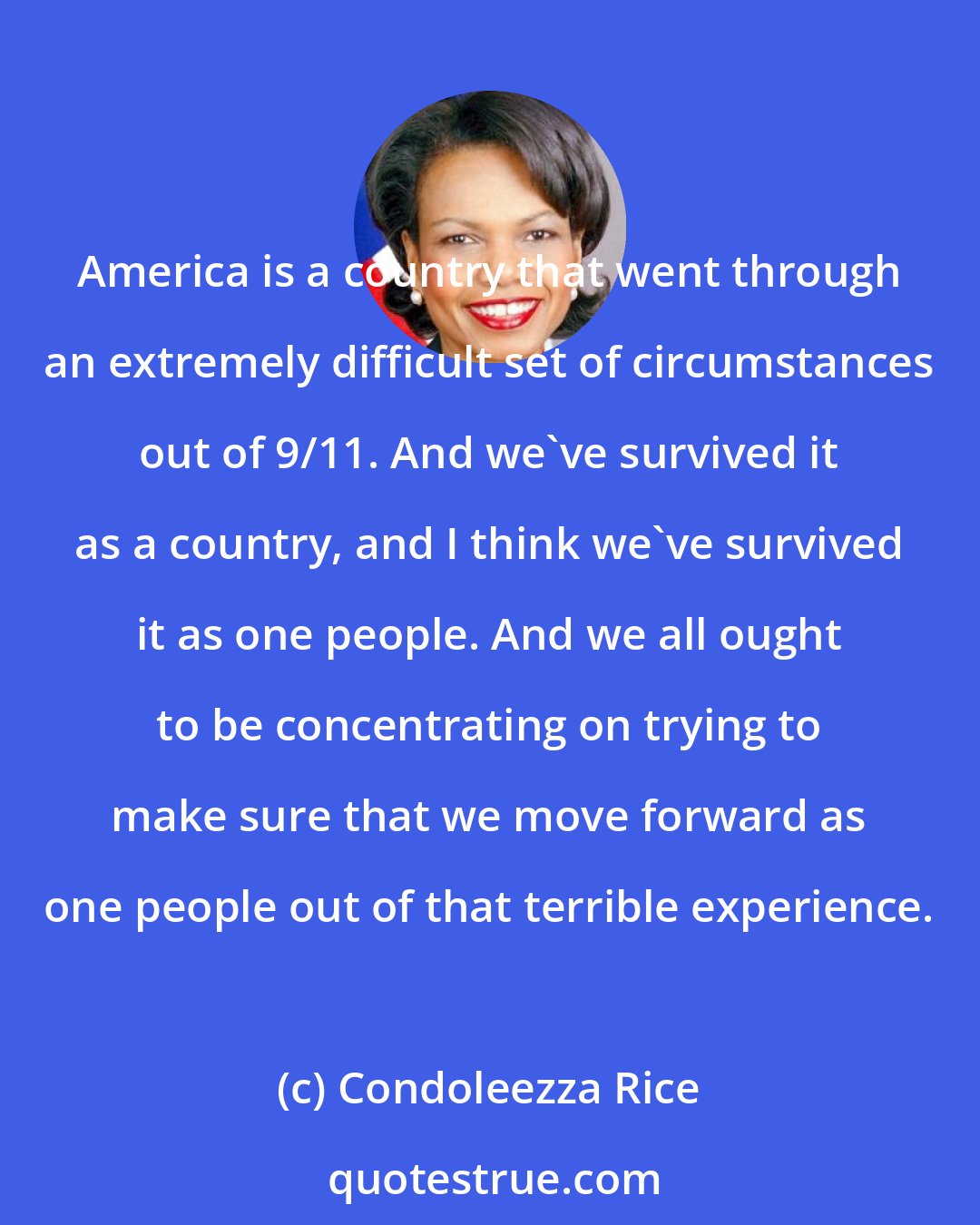 Condoleezza Rice: America is a country that went through an extremely difficult set of circumstances out of 9/11. And we've survived it as a country, and I think we've survived it as one people. And we all ought to be concentrating on trying to make sure that we move forward as one people out of that terrible experience.