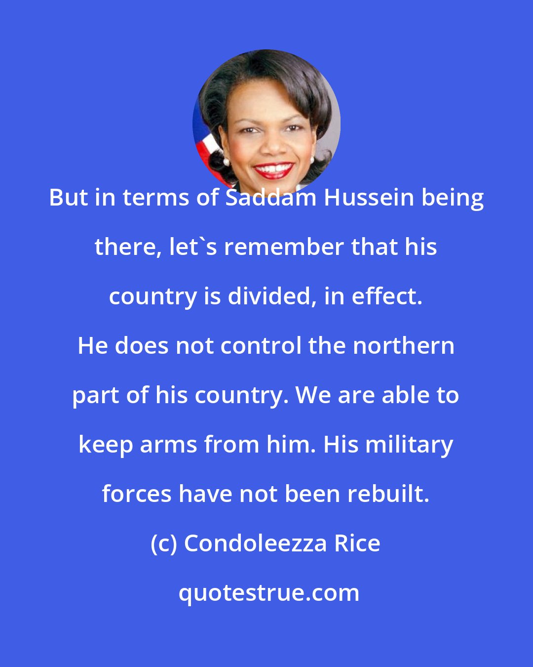 Condoleezza Rice: But in terms of Saddam Hussein being there, let's remember that his country is divided, in effect. He does not control the northern part of his country. We are able to keep arms from him. His military forces have not been rebuilt.