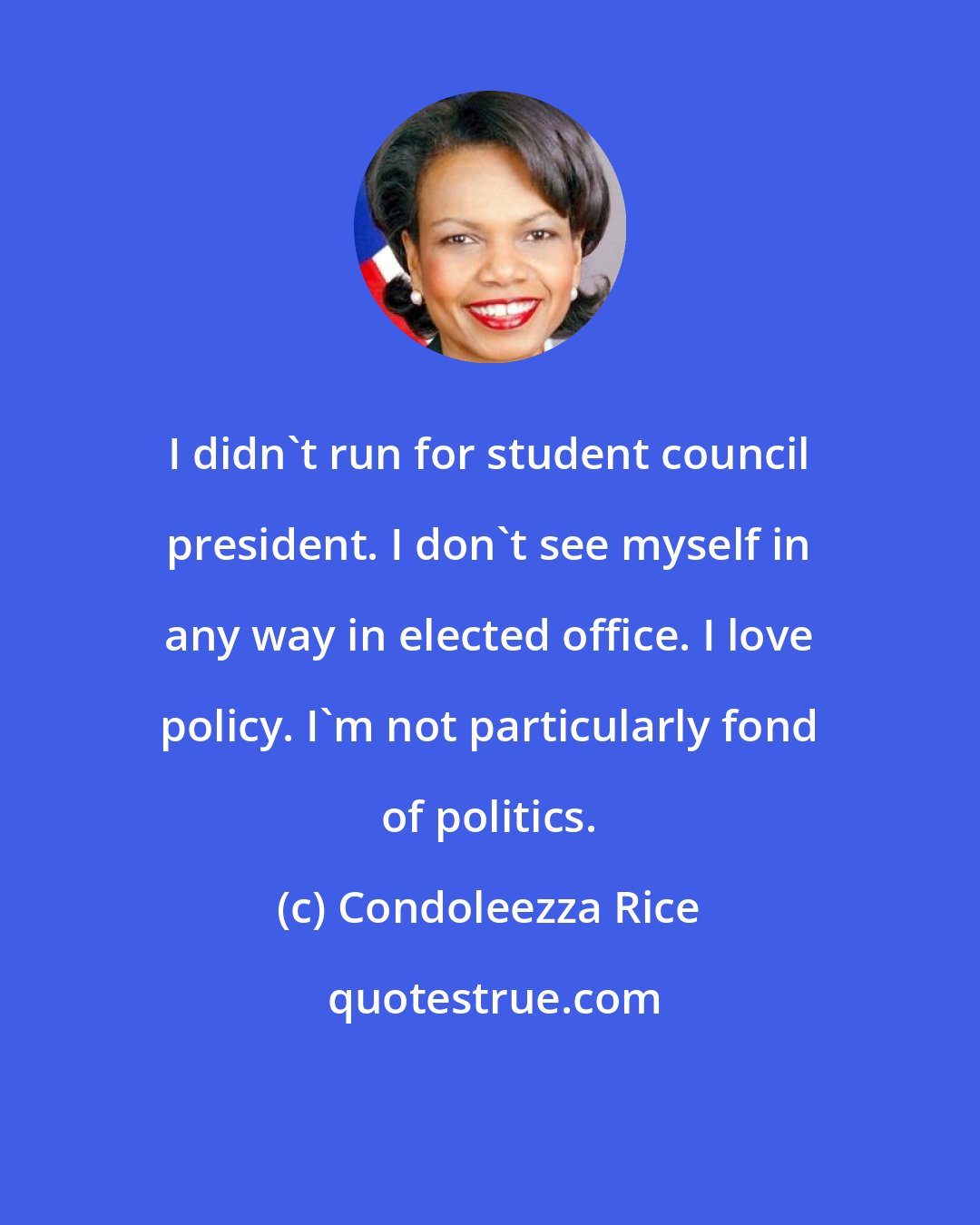 Condoleezza Rice: I didn't run for student council president. I don't see myself in any way in elected office. I love policy. I'm not particularly fond of politics.