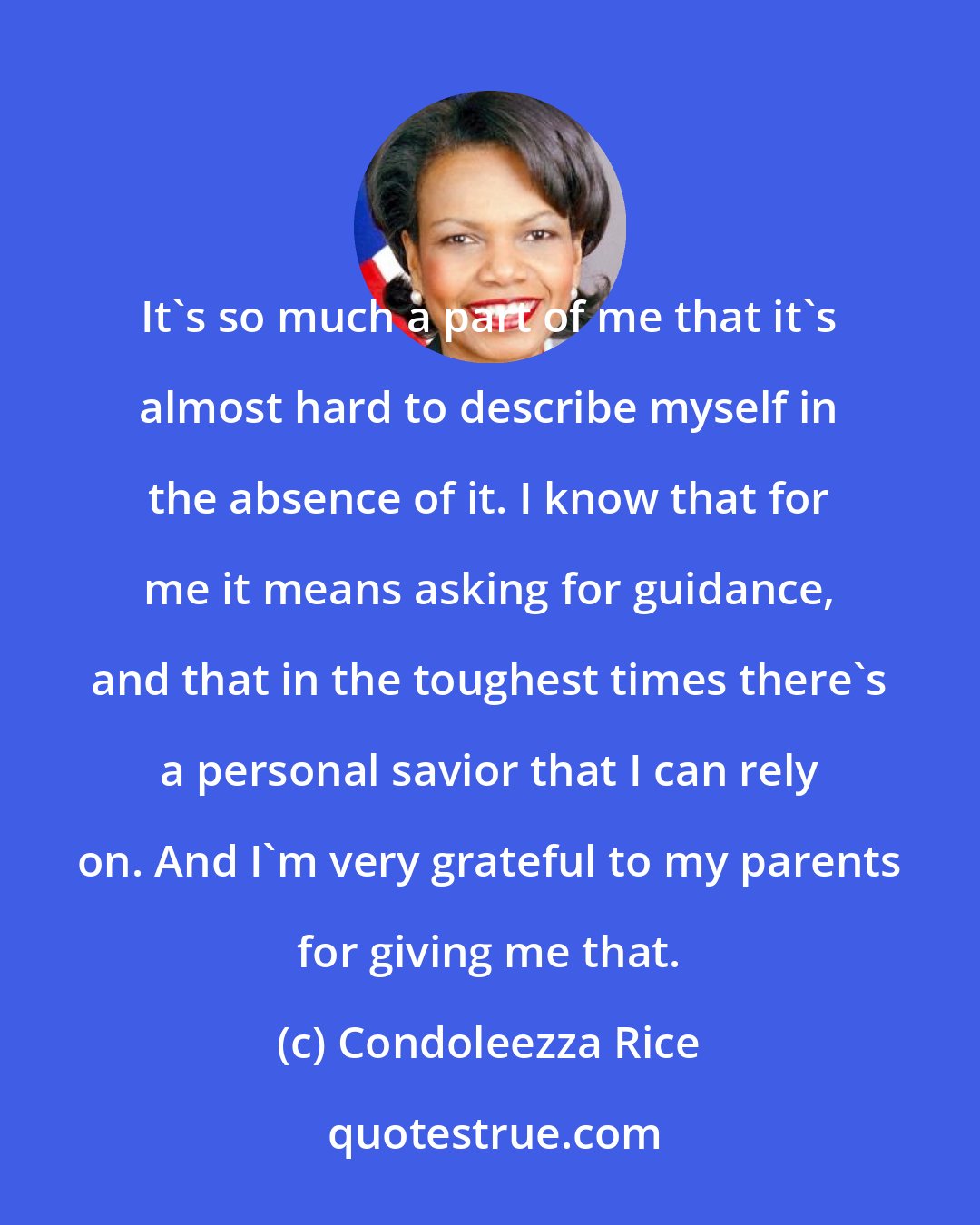 Condoleezza Rice: It's so much a part of me that it's almost hard to describe myself in the absence of it. I know that for me it means asking for guidance, and that in the toughest times there's a personal savior that I can rely on. And I'm very grateful to my parents for giving me that.