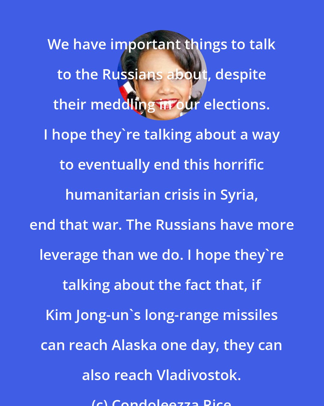 Condoleezza Rice: We have important things to talk to the Russians about, despite their meddling in our elections. I hope they're talking about a way to eventually end this horrific humanitarian crisis in Syria, end that war. The Russians have more leverage than we do. I hope they're talking about the fact that, if Kim Jong-un's long-range missiles can reach Alaska one day, they can also reach Vladivostok.