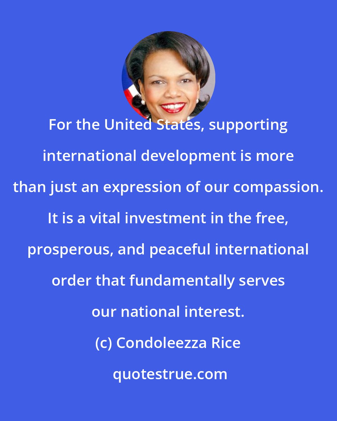 Condoleezza Rice: For the United States, supporting international development is more than just an expression of our compassion. It is a vital investment in the free, prosperous, and peaceful international order that fundamentally serves our national interest.
