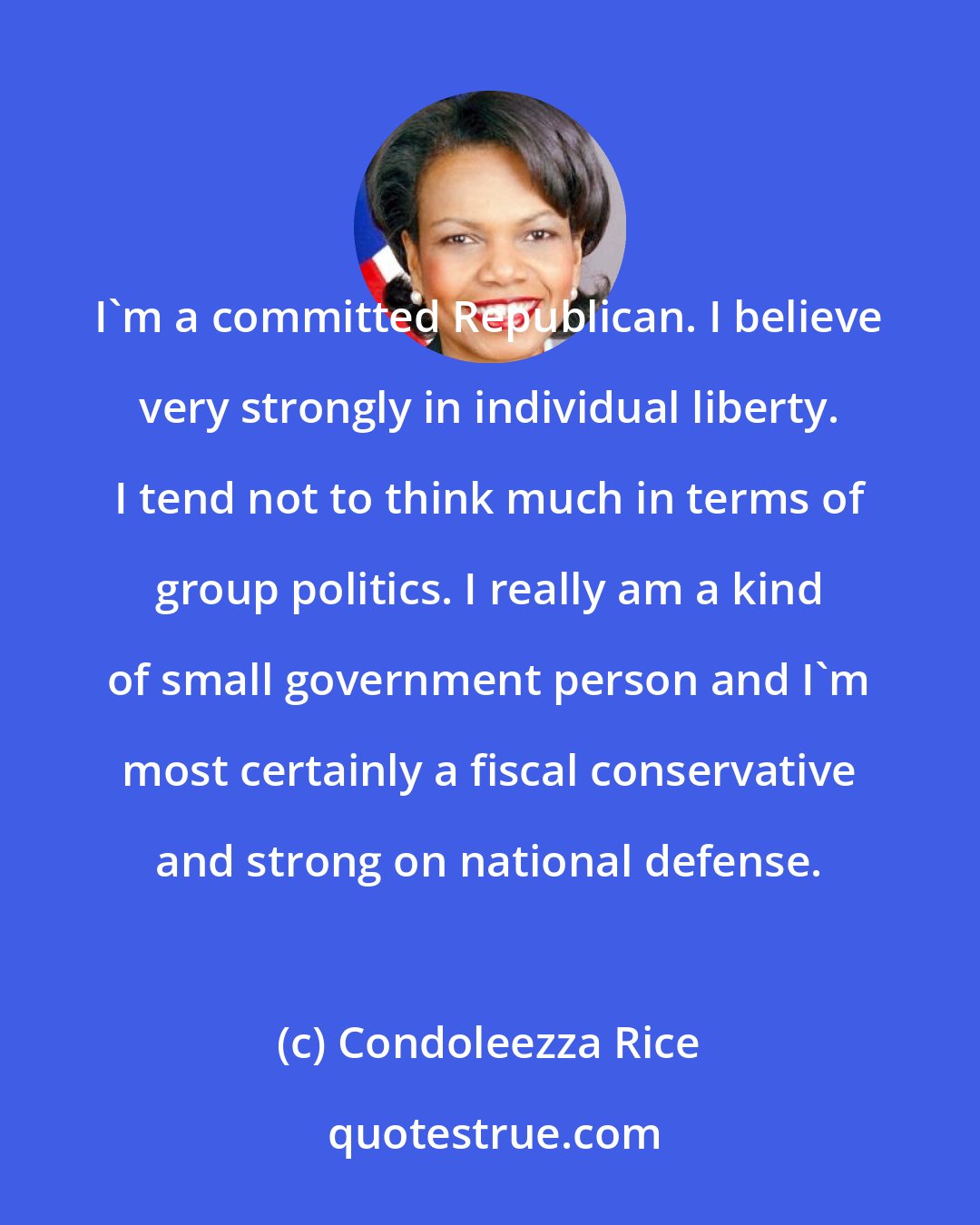 Condoleezza Rice: I'm a committed Republican. I believe very strongly in individual liberty. I tend not to think much in terms of group politics. I really am a kind of small government person and I'm most certainly a fiscal conservative and strong on national defense.