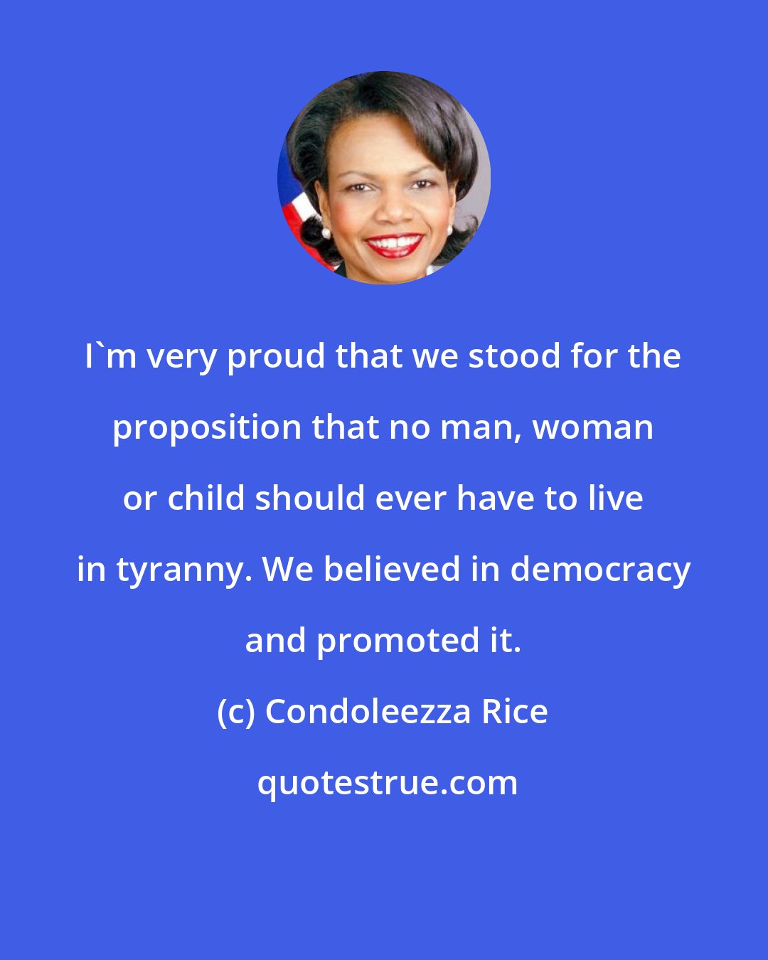 Condoleezza Rice: I'm very proud that we stood for the proposition that no man, woman or child should ever have to live in tyranny. We believed in democracy and promoted it.