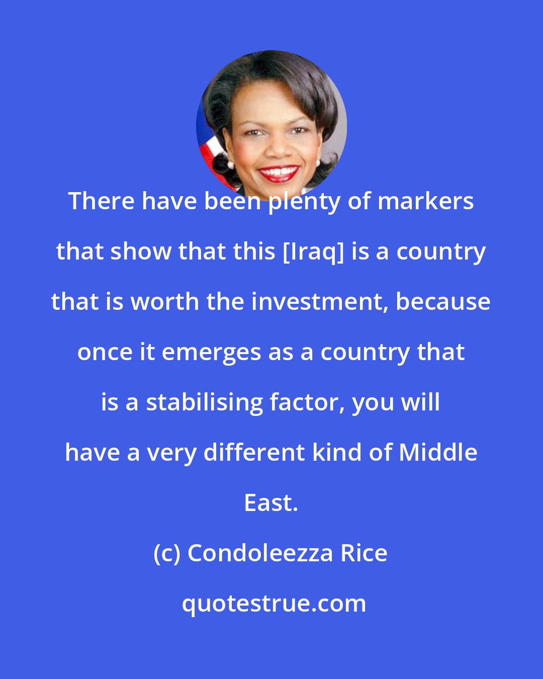 Condoleezza Rice: There have been plenty of markers that show that this [Iraq] is a country that is worth the investment, because once it emerges as a country that is a stabilising factor, you will have a very different kind of Middle East.