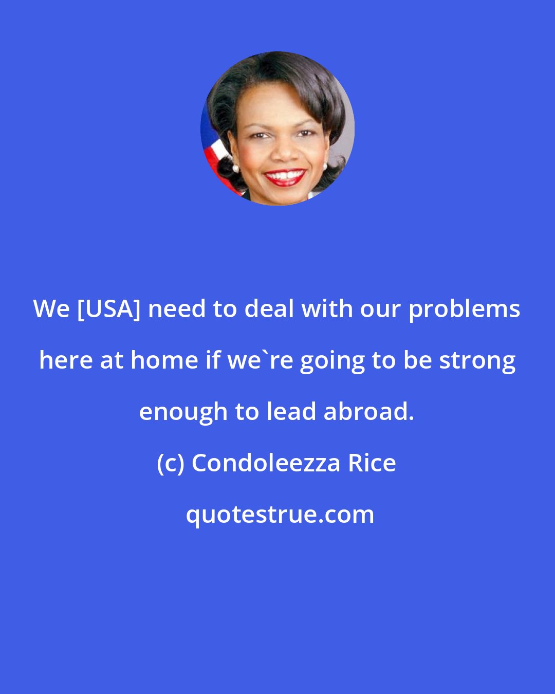 Condoleezza Rice: We [USA] need to deal with our problems here at home if we're going to be strong enough to lead abroad.