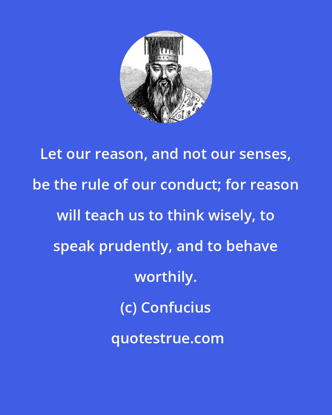 Confucius: Let our reason, and not our senses, be the rule of our conduct; for reason will teach us to think wisely, to speak prudently, and to behave worthily.