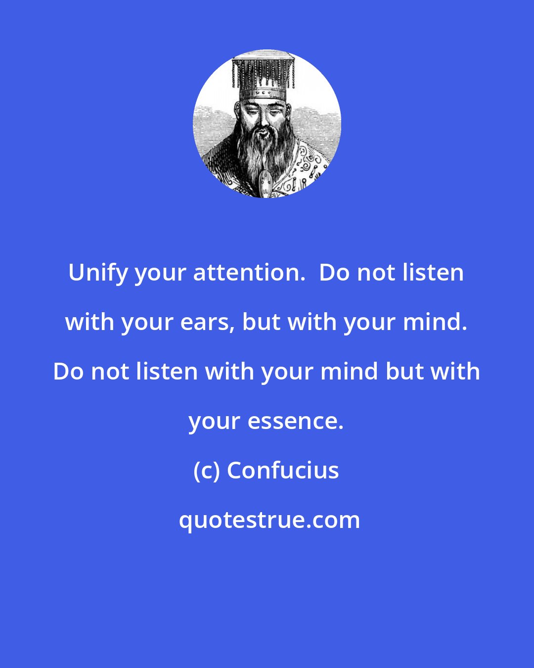Confucius: Unify your attention.  Do not listen with your ears, but with your mind. Do not listen with your mind but with your essence.