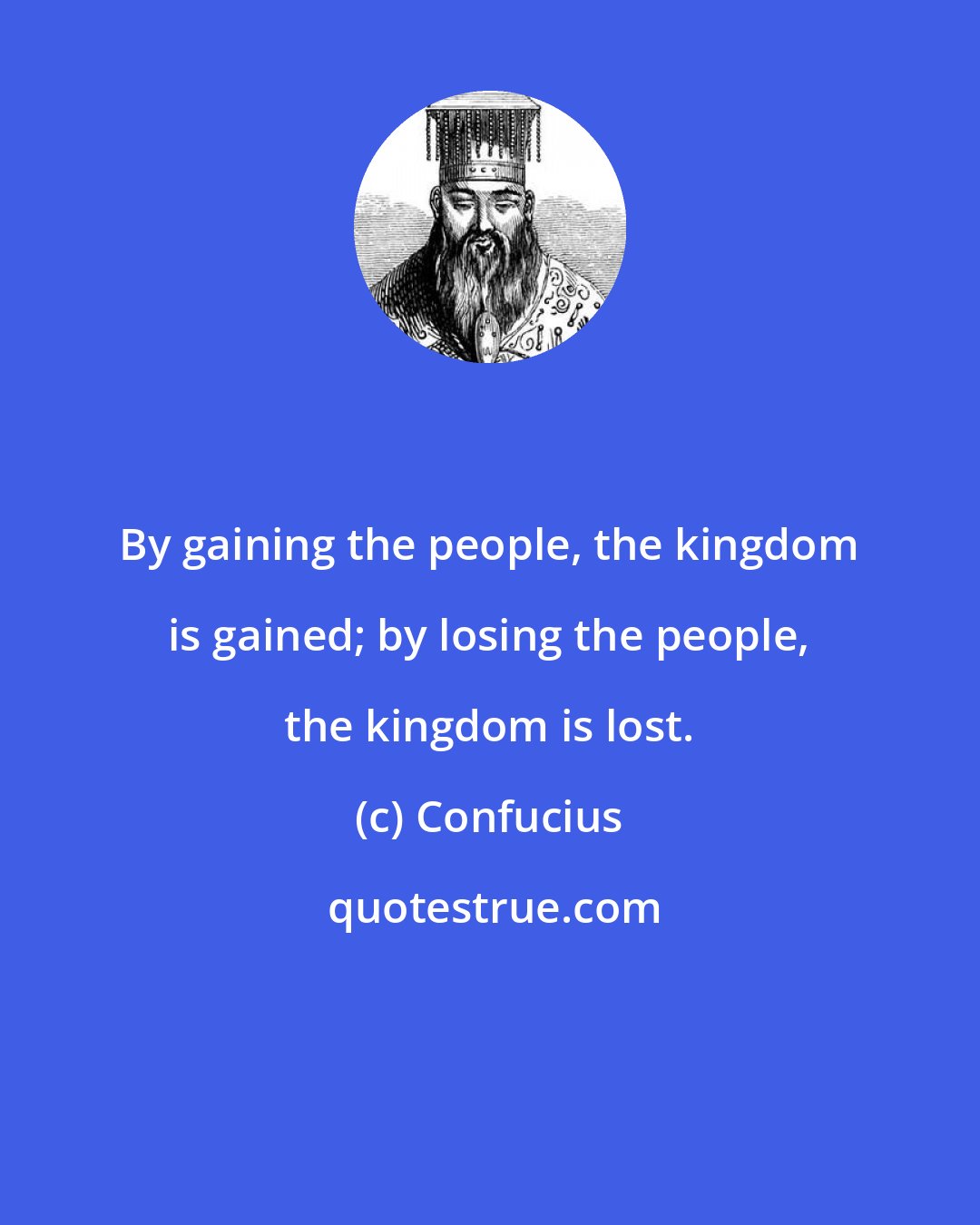 Confucius: By gaining the people, the kingdom is gained; by losing the people, the kingdom is lost.