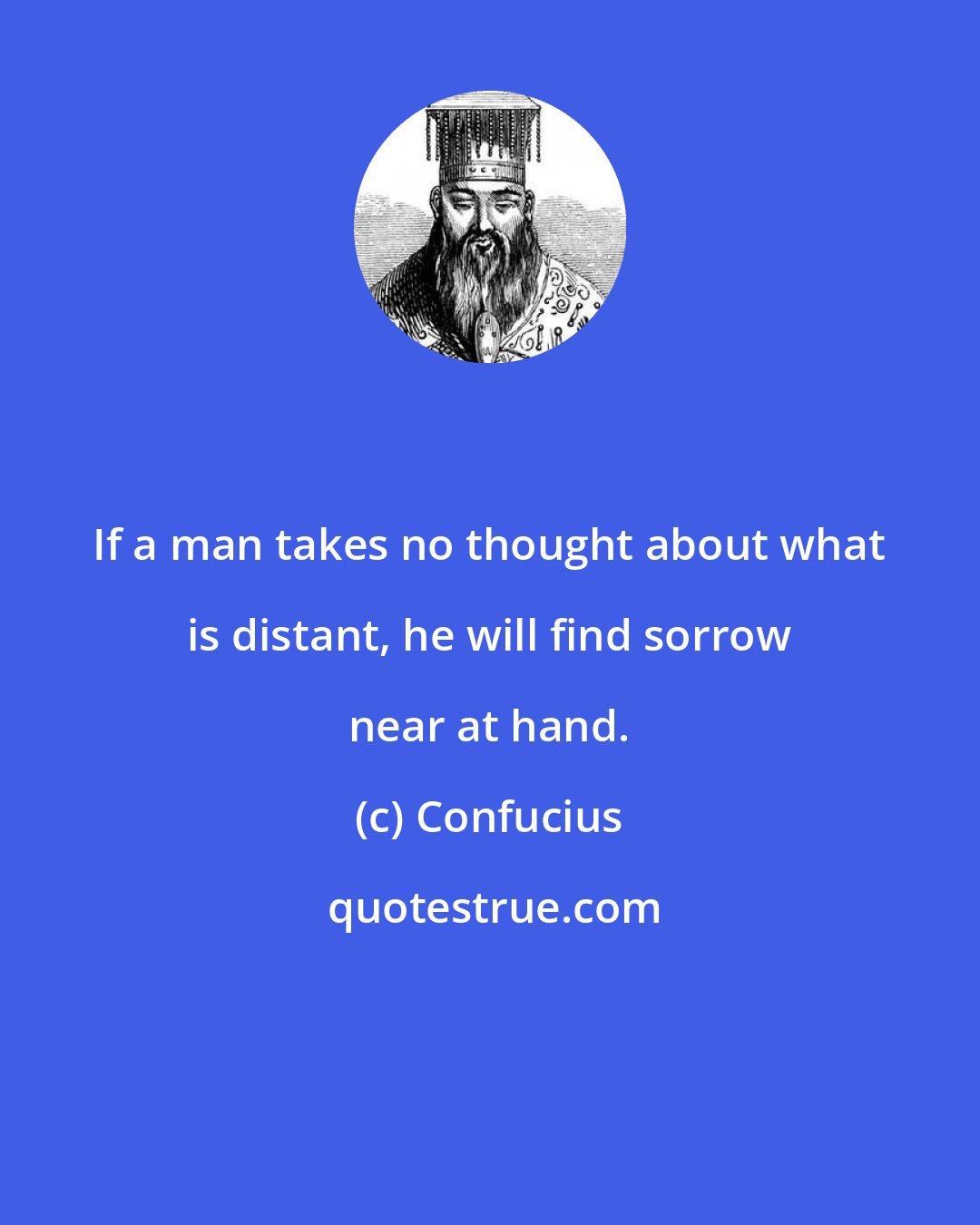 Confucius: If a man takes no thought about what is distant, he will find sorrow near at hand.