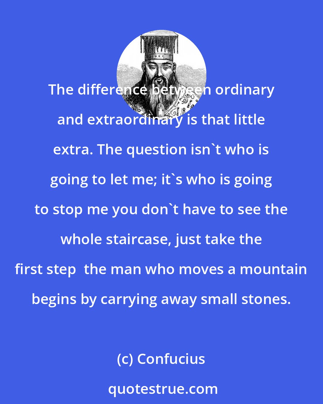 Confucius: The difference between ordinary and extraordinary is that little extra. The question isn't who is going to let me; it's who is going to stop me you don't have to see the whole staircase, just take the first step  the man who moves a mountain begins by carrying away small stones.