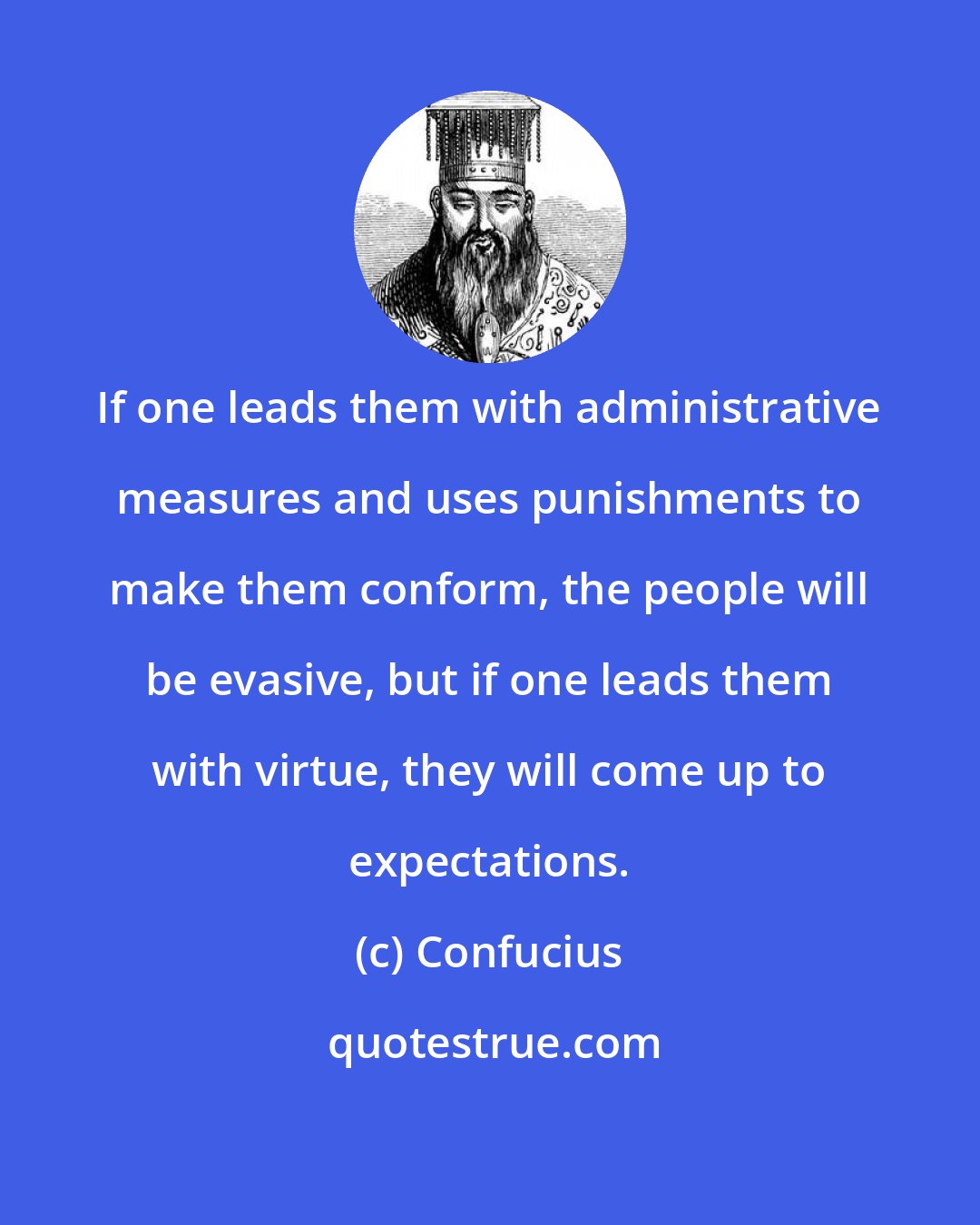 Confucius: If one leads them with administrative measures and uses punishments to make them conform, the people will be evasive, but if one leads them with virtue, they will come up to expectations.