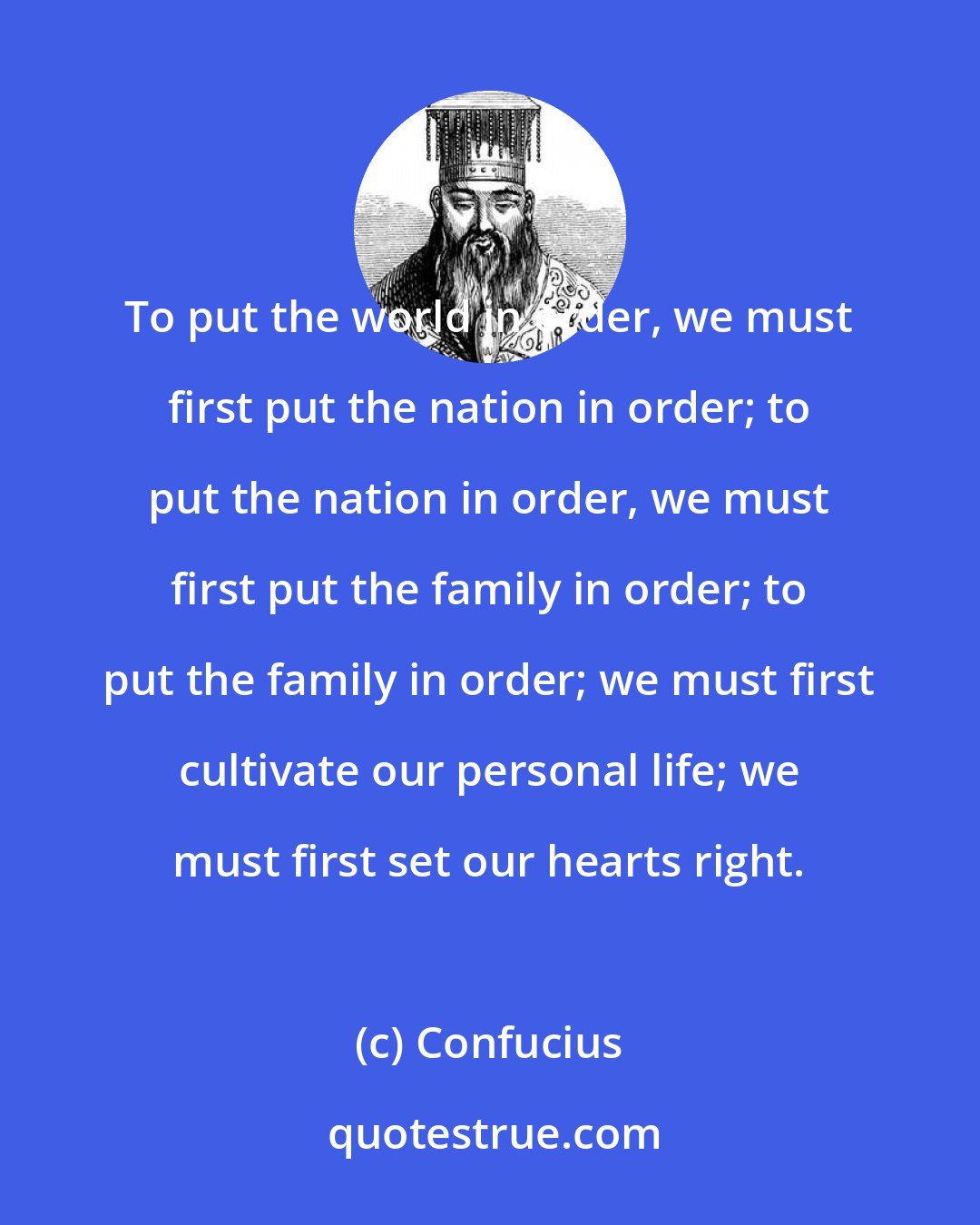 Confucius: To put the world in order, we must first put the nation in order; to put the nation in order, we must first put the family in order; to put the family in order; we must first cultivate our personal life; we must first set our hearts right.