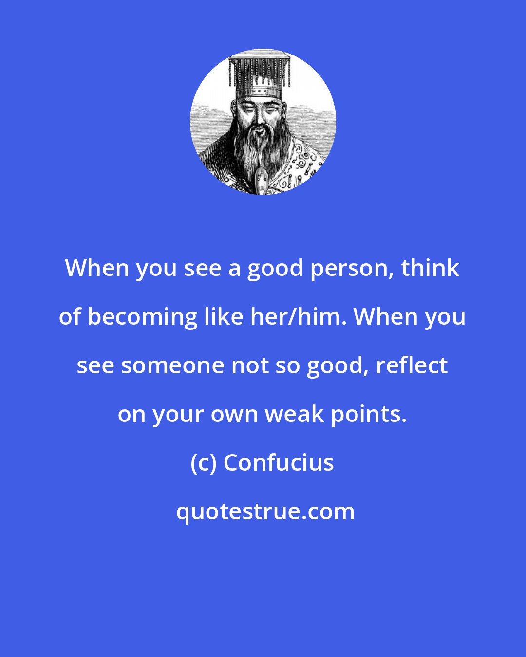 Confucius: When you see a good person, think of becoming like her/him. When you see someone not so good, reflect on your own weak points.
