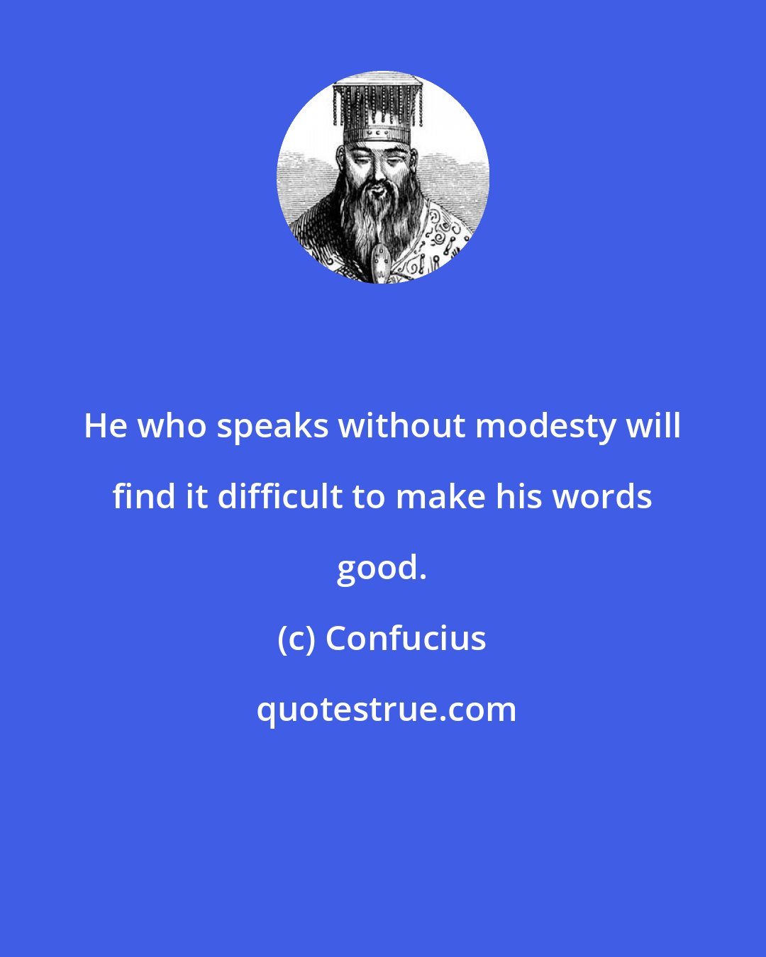 Confucius: He who speaks without modesty will find it difficult to make his words good.