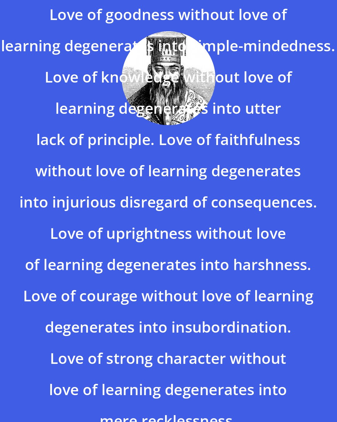 Confucius: Love of goodness without love of learning degenerates into simple-mindedness. Love of knowledge without love of learning degenerates into utter lack of principle. Love of faithfulness without love of learning degenerates into injurious disregard of consequences. Love of uprightness without love of learning degenerates into harshness. Love of courage without love of learning degenerates into insubordination. Love of strong character without love of learning degenerates into mere recklessness.